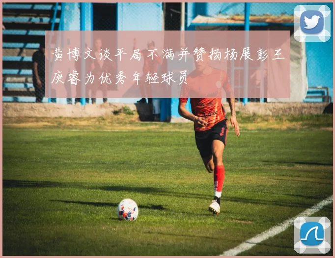 黄博文谈平局不满并赞扬杨展彭王庚睿为优秀年轻球员