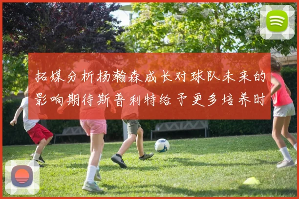 拓媒分析杨瀚森成长对球队未来的影响期待斯普利特给予更多培养时间