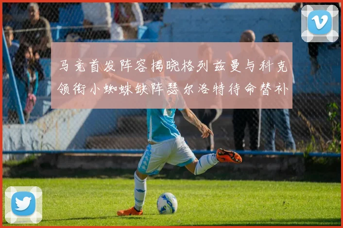 马竞首发阵容揭晓格列兹曼与科克领衔小蜘蛛缺阵瑟尔洛特待命替补