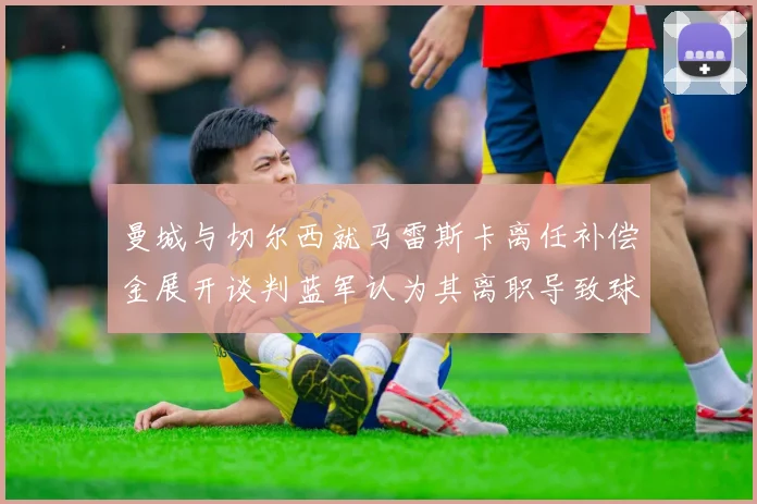 曼城与切尔西就马雷斯卡离任补偿金展开谈判蓝军认为其离职导致球队崩盘