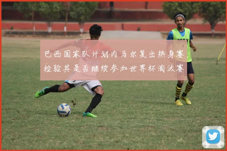 巴西国家队计划内马尔复出热身赛检验其是否继续参加世界杯淘汰赛