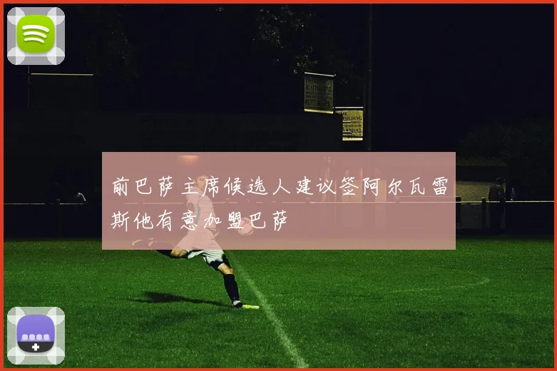 前巴萨主席候选人建议签阿尔瓦雷斯他有意加盟巴萨
