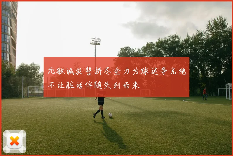 元敏诚发誓拼尽全力为球迷争光绝不让脏话伴随失利而来