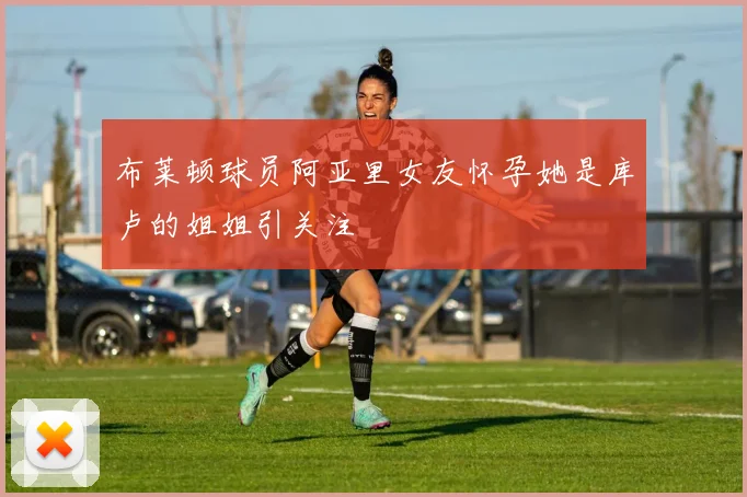 布莱顿球员阿亚里女友怀孕她是库卢的姐姐引关注