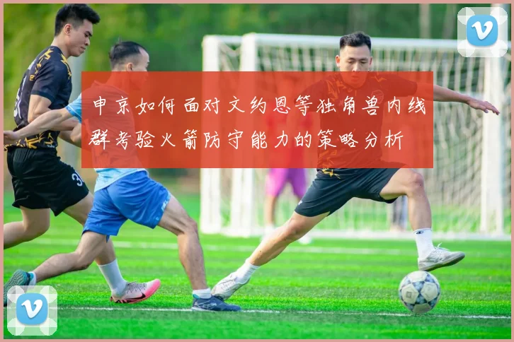 申京如何面对文约恩等独角兽内线群考验火箭防守能力的策略分析
