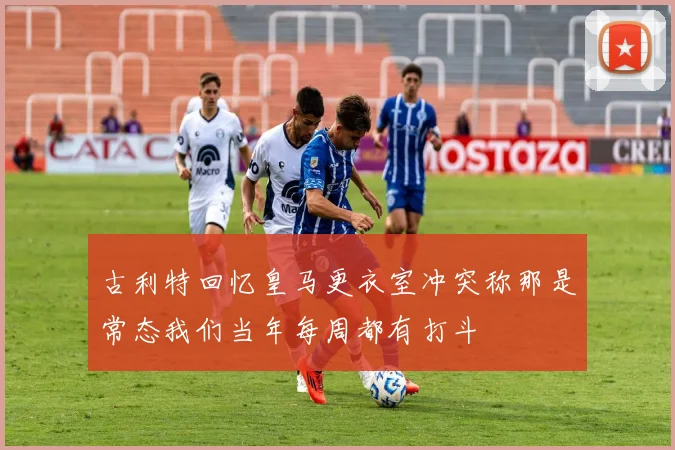 古利特回忆皇马更衣室冲突称那是常态我们当年每周都有打斗