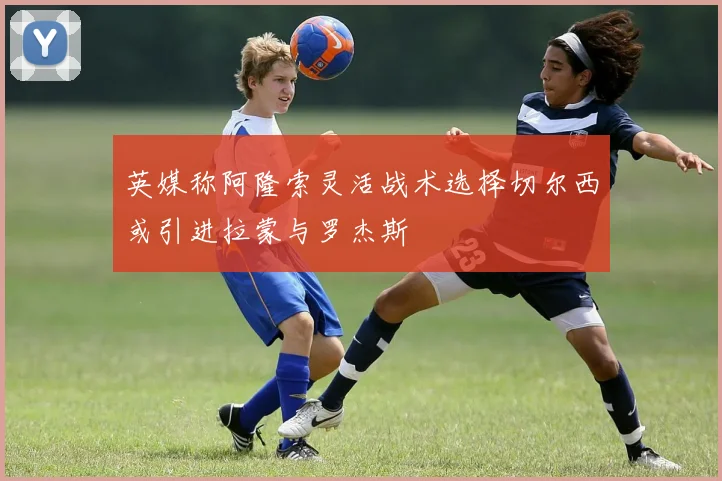 英媒称阿隆索灵活战术选择切尔西或引进拉蒙与罗杰斯
