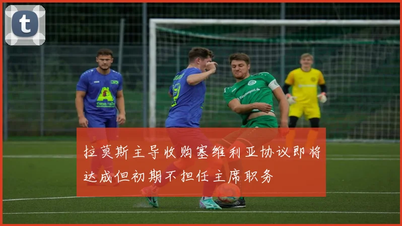 拉莫斯主导收购塞维利亚协议即将达成但初期不担任主席职务