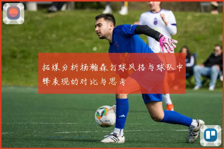 拓媒分析杨瀚森打球风格与球队中锋表现的对比与思考