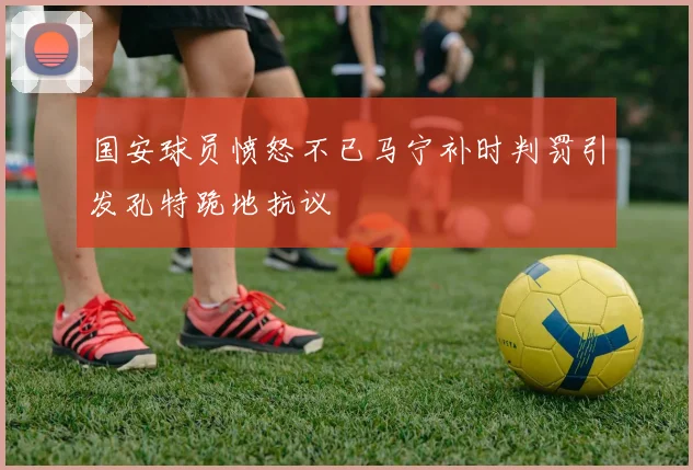 国安球员愤怒不已马宁补时判罚引发孔特跪地抗议