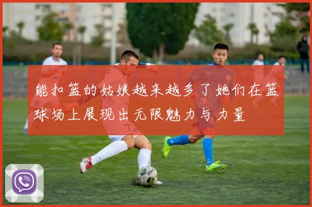 能扣篮的姑娘越来越多了她们在篮球场上展现出无限魅力与力量