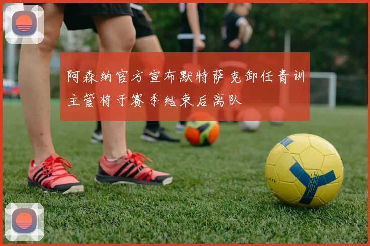 阿森纳官方宣布默特萨克卸任青训主管将于赛季结束后离队