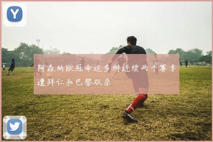 阿森纳欧冠命运多舛连续两个赛季遭拜仁和巴黎双杀