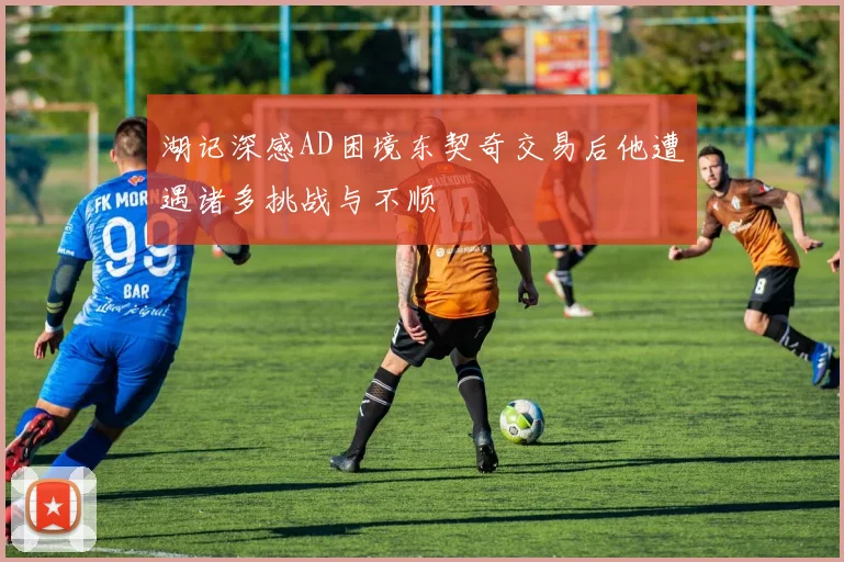 湖记深感AD困境东契奇交易后他遭遇诸多挑战与不顺