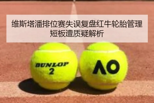 维斯塔潘排位赛失误复盘红牛轮胎管理短板遭质疑解析 - hth